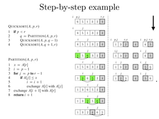 Step-by-step exampleCombine: Because the subarrays are already sorted, no work is needed to combine
them: the entire array AŒp : : r is now sorted.
The following procedure implements quicksort:
QUICKSORT.A; p; r/
1 if p < r
2 q D PARTITION.A; p; r/
3 QUICKSORT.A; p; q 1/
4 QUICKSORT.A; q C 1; r/
To sort an entire array A, the initial call is QUICKSORT.A; 1; A:length/.
Partitioning the array
The key to the algorithm is the PARTITION procedure, which rearranges the subar-
ray AŒp : : r in place.
PARTITION.A; p; r/
1 x D AŒr
2 i D p 1
3 for j D p to r 1
4 if AŒj  Ä x
5 i D i C 1
6 exchange AŒi with AŒj 
7 exchange AŒi C 1 with AŒr
8 return i C 1
QUICKSORT.A; p; r/
1 if p < r
2 q D PARTITION.A; p; r/
3 QUICKSORT.A; p; q 1/
4 QUICKSORT.A; q C 1; r/
To sort an entire array A, the initial call is QUICKSORT.A; 1; A:length/.
Partitioning the array
The key to the algorithm is the PARTITION procedure, which rearranges the subar-
ray AŒp : : r in place.
PARTITION.A; p; r/
1 x D AŒr
2 i D p 1
3 for j D p to r 1
4 if AŒj  Ä x
5 i D i C 1
6 exchange AŒi with AŒj 
7 exchange AŒi C 1 with AŒr
8 return i C 1
Figure 7.1 shows how PARTITION works on an 8-element array. PARTITION
always selects an element x D AŒr as a pivot element around which to partition the
subarray AŒp : : r. As the procedure runs, it partitions the array into four (possibly
empty) regions. At the start of each iteration of the for loop in lines 3–6, the regions
i j i j
1 2 3 4 5 6
i p,j r,x
6 5 1 3 2 4
i j
6 5 1 3 2 4
i j
6 5 1 3 2 4
i j
1 5 6 3 2 4
i j
1 5 6 3 2 4
i j
1 3 6 5 2 4
i j
1 3 6 5 2 4
i j
1 3 2 5 6 4
i j
1 3 2 4 6 5
i j i j
1 3 2 4 5 6
i,j i j
1 3 2 4 6 5
i p,j r,x i p,j r,x
1 3 2 4 6 5
.
 