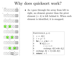 Why does quicksort work?
QUICKSORT.A; p; r/
1 if p < r
2 q D PARTITION.A; p; r/
3 QUICKSORT.A; p; q 1/
4 QUICKSORT.A; q C 1; r/
To sort an entire array A, the initial call is QUICKSO
Partitioning the array
The key to the algorithm is the PARTITION procedur
ray AŒp : : r in place.
PARTITION.A; p; r/
1 x D AŒr
2 i D p 1
3 for j D p to r 1
4 if AŒj  Ä x
5 i D i C 1
6 exchange AŒi with AŒj 
7 exchange AŒi C 1 with AŒr
8 return i C 1
i p,j r,x
6 5 1 3 2 4
i j
6 5 1 3 2 4
i j
6 5 1 3 2 4
i j
1 5 6 3 2 4
i j
1 5 6 3 2 4
i j
1 3 6 5 2 4
i j
1 3 6 5 2 4
i j
1 3 2 5 6 4
i j
1 3 2 4 6 5
• As i goes through the array from left to
right, no element greater than the pivot
element (= 4) is left behind it. When such
element is identified, it is swapped.
 