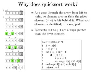 Why does quicksort work?
QUICKSORT.A; p; r/
1 if p < r
2 q D PARTITION.A; p; r/
3 QUICKSORT.A; p; q 1/
4 QUICKSORT.A; q C 1; r/
To sort an entire array A, the initial call is QUICKSO
Partitioning the array
The key to the algorithm is the PARTITION procedur
ray AŒp : : r in place.
PARTITION.A; p; r/
1 x D AŒr
2 i D p 1
3 for j D p to r 1
4 if AŒj  Ä x
5 i D i C 1
6 exchange AŒi with AŒj 
7 exchange AŒi C 1 with AŒr
8 return i C 1
i p,j r,x
6 5 1 3 2 4
i j
6 5 1 3 2 4
i j
6 5 1 3 2 4
i j
1 5 6 3 2 4
i j
1 5 6 3 2 4
i j
1 3 6 5 2 4
i j
1 3 6 5 2 4
i j
1 3 2 5 6 4
i j
1 3 2 4 6 5
• As i goes through the array from left to
right, no element greater than the pivot
element (= 4) is left behind it. When such
element is identified, it is swapped.
• Elements i+1 to j−1 are always greater
than the pivot element.
 