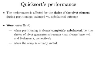 • The performance is affected by the choice of the pivot element
during partitioning: balanced vs. unbalanced outcome 
• Worst case: Θ(n2)
— when partitioning is always completely unbalanced, i.e. the
choice of pivot generates sub-arrays that always have n−1
and 0 elements, respectively
— when the array is already sorted 
Quicksort’s performance
 