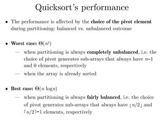• The performance is affected by the choice of the pivot element
during partitioning: balanced vs. unbalanced outcome 
• Worst case: Θ(n2)
— when partitioning is always completely unbalanced, i.e. the
choice of pivot generates sub-arrays that always have n−1
and 0 elements, respectively
— when the array is already sorted 
• Best case: Θ(n logn)
— when partitioning is always fairly balanced, i.e. the choice
of pivot generates sub-arrays that always have ⌊n/2⌋ and
⌈n/2⌉−1 elements, respectively
Quicksort’s performance
 