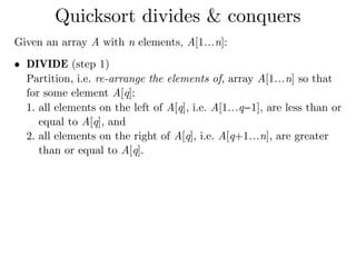 Given an array A with n elements, A[1…n]:
• DIVIDE (step 1) 
Partition, i.e. re-arrange the elements of, array A[1…n] so that
for some element A[q]:
1. all elements on the left of A[q], i.e. A[1…q−1], are less than or
equal to A[q], and
2. all elements on the right of A[q], i.e. A[q+1…n], are greater
than or equal to A[q]. 
Quicksort divides & conquers
 