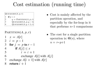 Cost estimation (running time)To sort an entire array A, the initial call is QUICKSORT.A; 1; A:length/.
Partitioning the array
The key to the algorithm is the PARTITION procedure, which rearranges th
ray AŒp : : r in place.
PARTITION.A; p; r/
1 x D AŒr
2 i D p 1
3 for j D p to r 1
4 if AŒj  Ä x
5 i D i C 1
6 exchange AŒi with AŒj 
7 exchange AŒi C 1 with AŒr
8 return i C 1
Figure 7.1 shows how PARTITION works on an 8-element array. PA
Combine: Because the subarrays are already sorted, no work is needed to combine
them: the entire array AŒp : : r is now sorted.
The following procedure implements quicksort:
QUICKSORT.A; p; r/
1 if p < r
2 q D PARTITION.A; p; r/
3 QUICKSORT.A; p; q 1/
4 QUICKSORT.A; q C 1; r/
To sort an entire array A, the initial call is QUICKSORT.A; 1; A:length/.
Partitioning the array
The key to the algorithm is the PARTITION procedure, which rearranges the subar-
ray AŒp : : r in place.
PARTITION.A; p; r/
1 x D AŒr
2 i D p 1
3 for j D p to r 1
4 if AŒj  Ä x
5 i D i C 1
6 exchange AŒi with AŒj 
7 exchange AŒi C 1 with AŒr
8 return i C 1
Figure 7.1 shows how PARTITION works on an 8-element array. PARTITION
• Cost is mainly affected by the
partition operation, and
especially by the for-loop in it
that performs n−1 comparisons
• The cost for a single partition
operation is: Θ(n), where  
n = r−p+1
 