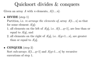 Given an array A with n elements, A[1…n]:
• DIVIDE (step 1) 
Partition, i.e. re-arrange the elements of, array A[1…n] so that
for some element A[q]:
1. all elements on the left of A[q], i.e. A[1…q−1], are less than or
equal to A[q], and
2. all elements on the right of A[q], i.e. A[q+1…n], are greater
than or equal to A[q]. 
• CONQUER (step 2) 
Sort sub-arrays A[1…q−1] and A[q+1…n] by recursive
executions of step 1. 
Quicksort divides & conquers
 