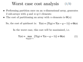 T(n) = max
0≤q≤n−1
(T(q) + T(n − q − 1)) + Θ(n) (1)
• Performing partition once on an n-dimensional array, generates
2 sub-arrays with q and n−q−1 elements
• The cost of partitioning an array with n elements is Θ(n)
In the worst case, this cost will be maximised, i.e.
T(n) = (T(q) + T(n − q − 1)) + Θ(n)So, the cost of quicksort is:
Worst case cost analysis (1/3)
 