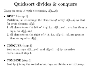 Given an array A with n elements, A[1…n]:
• DIVIDE (step 1) 
Partition, i.e. re-arrange the elements of, array A[1…n] so that
for some element A[q]:
1. all elements on the left of A[q], i.e. A[1…q−1], are less than or
equal to A[q], and
2. all elements on the right of A[q], i.e. A[q+1…n], are greater
than or equal to A[q]. 
• CONQUER (step 2) 
Sort sub-arrays A[1…q−1] and A[q+1…n] by recursive
executions of step 1. 
• COMBINE (step 3) 
Just by joining the sorted sub-arrays we obtain a sorted array.
Quicksort divides & conquers
 