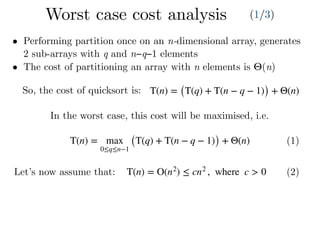 T(n) = max
0≤q≤n−1
(T(q) + T(n − q − 1)) + Θ(n) (1)
T(n) = O(n2
) ≤ cn2
, where c > 0 (2)
• Performing partition once on an n-dimensional array, generates
2 sub-arrays with q and n−q−1 elements
• The cost of partitioning an array with n elements is Θ(n)
In the worst case, this cost will be maximised, i.e.
Let’s now assume that:
T(n) = (T(q) + T(n − q − 1)) + Θ(n)So, the cost of quicksort is:
Worst case cost analysis (1/3)
 