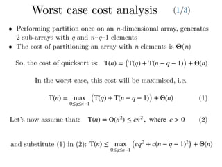 T(n) = max
0≤q≤n−1
(T(q) + T(n − q − 1)) + Θ(n) (1)
T(n) = O(n2
) ≤ cn2
, where c > 0 (2)
• Performing partition once on an n-dimensional array, generates
2 sub-arrays with q and n−q−1 elements
• The cost of partitioning an array with n elements is Θ(n)
In the worst case, this cost will be maximised, i.e.
Let’s now assume that:
and substitute (1) in (2): T(n) ≤ max
0≤q≤n−1
(cq2
+ c(n − q − 1)2
) + Θ(n)
T(n) = (T(q) + T(n − q − 1)) + Θ(n)So, the cost of quicksort is:
Worst case cost analysis (1/3)
 