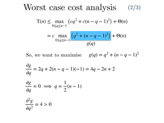 T(n) ≤ max
0≤q≤n−1
(cq2
+ c(n − q − 1)2
) + Θ(n)
= c max
0≤q≤n−1
(q2
+ (n − q − 1)2
) + Θ(n)
g(q)
So, we want to maximise g(q) = q2
+ (n − q − 1)2
∂g
∂q
= 2q + 2(n − q − 1)(−1) = 4q − 2n + 2
∂g
∂q
= 0 ⟹ q =
1
2
(n − 1)
∂2
g
∂q2
= 4 > 0
Worst case cost analysis (2/3)
 