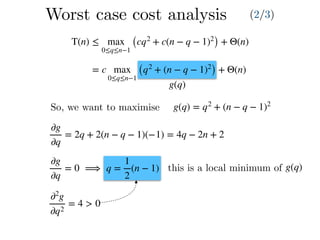T(n) ≤ max
0≤q≤n−1
(cq2
+ c(n − q − 1)2
) + Θ(n)
= c max
0≤q≤n−1
(q2
+ (n − q − 1)2
) + Θ(n)
g(q)
So, we want to maximise g(q) = q2
+ (n − q − 1)2
∂g
∂q
= 2q + 2(n − q − 1)(−1) = 4q − 2n + 2
∂g
∂q
= 0 ⟹ q =
1
2
(n − 1)
∂2
g
∂q2
= 4 > 0
this is a local minimum of g(q)
Worst case cost analysis (2/3)
 