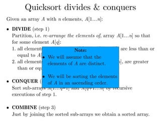 Given an array A with n elements, A[1…n]:
• DIVIDE (step 1) 
Partition, i.e. re-arrange the elements of, array A[1…n] so that
for some element A[q]:
1. all elements on the left of A[q], i.e. A[1…q−1], are less than or
equal to A[q], and
2. all elements on the right of A[q], i.e. A[q+1…n], are greater
than or equal to A[q]. 
• CONQUER (step 2) 
Sort sub-arrays A[1…q−1] and A[q+1…n] by recursive
executions of step 1. 
• COMBINE (step 3) 
Just by joining the sorted sub-arrays we obtain a sorted array.
Quicksort divides & conquers
Note:
• We will assume that the
elements of A are distinct.
• We will be sorting the elements
of A in an ascending order.
 
