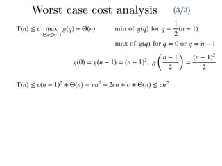 Worst case cost analysis (3/3)
T(n) ≤ c max
0≤q≤n−1
g(q) + Θ(n) q =
1
2
(n − 1)g(q)min of for
max of g(q) for q = 0 or q = n − 1
g(0) = g(n − 1) = (n − 1)2
, g
(
n − 1
2 )
=
(n − 1)2
2
T(n) ≤ c(n − 1)2
+ Θ(n) = cn2
− 2cn + c + Θ(n) ≤ cn2
 