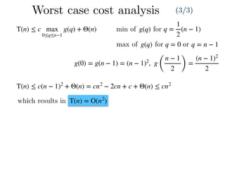 Worst case cost analysis (3/3)
T(n) ≤ c max
0≤q≤n−1
g(q) + Θ(n) q =
1
2
(n − 1)g(q)min of for
max of g(q) for q = 0 or q = n − 1
g(0) = g(n − 1) = (n − 1)2
, g
(
n − 1
2 )
=
(n − 1)2
2
T(n) ≤ c(n − 1)2
+ Θ(n) = cn2
− 2cn + c + Θ(n) ≤ cn2
which results in T(n) = O(n2
)
 