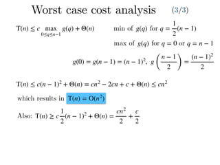 Worst case cost analysis (3/3)
T(n) ≤ c max
0≤q≤n−1
g(q) + Θ(n) q =
1
2
(n − 1)g(q)min of for
max of g(q) for q = 0 or q = n − 1
g(0) = g(n − 1) = (n − 1)2
, g
(
n − 1
2 )
=
(n − 1)2
2
T(n) ≤ c(n − 1)2
+ Θ(n) = cn2
− 2cn + c + Θ(n) ≤ cn2
which results in T(n) = O(n2
)
Also: T(n) ≥ c
1
2
(n − 1)2
+ Θ(n) =
cn2
2
+
c
2
 