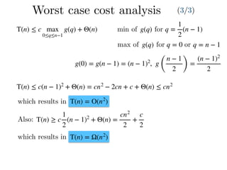 Worst case cost analysis (3/3)
T(n) ≤ c max
0≤q≤n−1
g(q) + Θ(n) q =
1
2
(n − 1)g(q)min of for
max of g(q) for q = 0 or q = n − 1
g(0) = g(n − 1) = (n − 1)2
, g
(
n − 1
2 )
=
(n − 1)2
2
T(n) ≤ c(n − 1)2
+ Θ(n) = cn2
− 2cn + c + Θ(n) ≤ cn2
which results in T(n) = O(n2
)
Also: T(n) ≥ c
1
2
(n − 1)2
+ Θ(n) =
cn2
2
+
c
2
T(n) = Ω(n2
)which results in
 