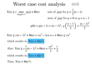 Worst case cost analysis (3/3)
T(n) ≤ c max
0≤q≤n−1
g(q) + Θ(n) q =
1
2
(n − 1)g(q)min of for
max of g(q) for q = 0 or q = n − 1
g(0) = g(n − 1) = (n − 1)2
, g
(
n − 1
2 )
=
(n − 1)2
2
T(n) ≤ c(n − 1)2
+ Θ(n) = cn2
− 2cn + c + Θ(n) ≤ cn2
which results in T(n) = O(n2
)
Also: T(n) ≥ c
1
2
(n − 1)2
+ Θ(n) =
cn2
2
+
c
2
T(n) = Ω(n2
)which results in
Thus, T(n) = Θ(n2
) .
 