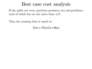 Best case cost analysis
If the splits are even, partition produces two sub-problems,
each of which has no size more than n/2.
Thus the running time is equal to:
T(n) = 2T(n/2) + Θ(n)
 