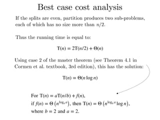 Best case cost analysis
If the splits are even, partition produces two sub-problems,
each of which has no size more than n/2.
Thus the running time is equal to:
T(n) = 2T(n/2) + Θ(n)
Using case 2 of the master theorem (see Theorem 4.1 in
Cormen et al. textbook, 3rd edition), this has the solution:
T(n) = Θ(n log n)
For T(n) = aT(n/b) + f(n),
if f(n) = Θ (nlogb a
), then T(n) = Θ (nlogb a
log n),
where b = 2 and a = 2.
 