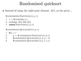 • Instead of using the right-most element, A[r], as the pivot…
Randomised quicksort
element x D AŒr is equally likely to be any of the r p C 1 elements in the
subarray. Because we randomly choose the pivot element, we expect the split of
the input array to be reasonably well balanced on average.
The changes to PARTITION and QUICKSORT are small. In the new partition
procedure, we simply implement the swap before actually partitioning:
RANDOMIZED-PARTITION.A; p; r/
1 i D RANDOM.p; r/
2 exchange AŒr with AŒi
3 return PARTITION.A; p; r/
The new quicksort calls RANDOMIZED-PARTITION in place of PARTITION:
RANDOMIZED-QUICKSORT.A; p; r/
1 if p < r
2 q D RANDOMIZED-PARTITION.A; p; r/
3 RANDOMIZED-QUICKSORT.A; p; q 1/
4 RANDOMIZED-QUICKSORT.A; q C 1; r/
We analyze this algorithm in the next section.
subarray. Because we randomly choose the pivot element, we expect the split of
the input array to be reasonably well balanced on average.
The changes to PARTITION and QUICKSORT are small. In the new partition
procedure, we simply implement the swap before actually partitioning:
RANDOMIZED-PARTITION.A; p; r/
1 i D RANDOM.p; r/
2 exchange AŒr with AŒi
3 return PARTITION.A; p; r/
The new quicksort calls RANDOMIZED-PARTITION in place of PARTITION:
RANDOMIZED-QUICKSORT.A; p; r/
1 if p < r
2 q D RANDOMIZED-PARTITION.A; p; r/
3 RANDOMIZED-QUICKSORT.A; p; q 1/
4 RANDOMIZED-QUICKSORT.A; q C 1; r/
We analyze this algorithm in the next section.
 