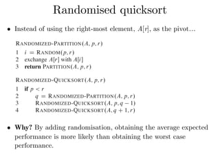 • Instead of using the right-most element, A[r], as the pivot…
Randomised quicksort
element x D AŒr is equally likely to be any of the r p C 1 elements in the
subarray. Because we randomly choose the pivot element, we expect the split of
the input array to be reasonably well balanced on average.
The changes to PARTITION and QUICKSORT are small. In the new partition
procedure, we simply implement the swap before actually partitioning:
RANDOMIZED-PARTITION.A; p; r/
1 i D RANDOM.p; r/
2 exchange AŒr with AŒi
3 return PARTITION.A; p; r/
The new quicksort calls RANDOMIZED-PARTITION in place of PARTITION:
RANDOMIZED-QUICKSORT.A; p; r/
1 if p < r
2 q D RANDOMIZED-PARTITION.A; p; r/
3 RANDOMIZED-QUICKSORT.A; p; q 1/
4 RANDOMIZED-QUICKSORT.A; q C 1; r/
We analyze this algorithm in the next section.
subarray. Because we randomly choose the pivot element, we expect the split of
the input array to be reasonably well balanced on average.
The changes to PARTITION and QUICKSORT are small. In the new partition
procedure, we simply implement the swap before actually partitioning:
RANDOMIZED-PARTITION.A; p; r/
1 i D RANDOM.p; r/
2 exchange AŒr with AŒi
3 return PARTITION.A; p; r/
The new quicksort calls RANDOMIZED-PARTITION in place of PARTITION:
RANDOMIZED-QUICKSORT.A; p; r/
1 if p < r
2 q D RANDOMIZED-PARTITION.A; p; r/
3 RANDOMIZED-QUICKSORT.A; p; q 1/
4 RANDOMIZED-QUICKSORT.A; q C 1; r/
We analyze this algorithm in the next section.
• Why? By adding randomisation, obtaining the average expected
performance is more likely than obtaining the worst case
performance.
 