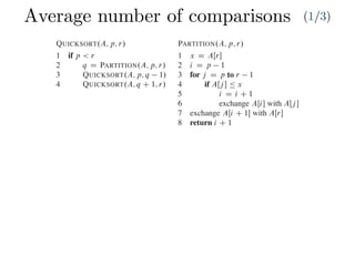 Average number of comparisons (1/3)
Combine: Because the subarrays are already sorted, no work is needed to combine
them: the entire array AŒp : : r is now sorted.
The following procedure implements quicksort:
QUICKSORT.A; p; r/
1 if p < r
2 q D PARTITION.A; p; r/
3 QUICKSORT.A; p; q 1/
4 QUICKSORT.A; q C 1; r/
To sort an entire array A, the initial call is QUICKSORT.A; 1; A:length/.
Partitioning the array
The key to the algorithm is the PARTITION procedure, which rearranges the subar-
ray AŒp : : r in place.
PARTITION.A; p; r/
1 x D AŒr
2 i D p 1
3 for j D p to r 1
4 if AŒj  Ä x
5 i D i C 1
6 exchange AŒi with AŒj 
7 exchange AŒi C 1 with AŒr
8 return i C 1
Partitioning the array
The key to the algorithm is the PARTITION procedure, w
ray AŒp : : r in place.
PARTITION.A; p; r/
1 x D AŒr
2 i D p 1
3 for j D p to r 1
4 if AŒj  Ä x
5 i D i C 1
6 exchange AŒi with AŒj 
7 exchange AŒi C 1 with AŒr
8 return i C 1
Figure 7.1 shows how PARTITION works on an 8-e
always selects an element x D AŒr as a pivot element ar
subarray AŒp : : r. As the procedure runs, it partitions t
empty) regions. At the start of each iteration of the for lo
satisfy certain properties, shown in Figure 7.2. We stat
invariant:
At the beginning of each iteration of the loop of l
index k,
1. If p Ä k Ä i, then AŒk Ä x.
2. If i C 1 Ä k Ä j 1, then AŒk > x.
3. If k D r, then AŒk D x.
 