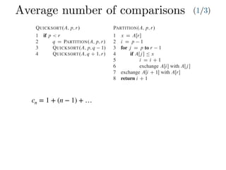Average number of comparisons (1/3)
Combine: Because the subarrays are already sorted, no work is needed to combine
them: the entire array AŒp : : r is now sorted.
The following procedure implements quicksort:
QUICKSORT.A; p; r/
1 if p < r
2 q D PARTITION.A; p; r/
3 QUICKSORT.A; p; q 1/
4 QUICKSORT.A; q C 1; r/
To sort an entire array A, the initial call is QUICKSORT.A; 1; A:length/.
Partitioning the array
The key to the algorithm is the PARTITION procedure, which rearranges the subar-
ray AŒp : : r in place.
PARTITION.A; p; r/
1 x D AŒr
2 i D p 1
3 for j D p to r 1
4 if AŒj  Ä x
5 i D i C 1
6 exchange AŒi with AŒj 
7 exchange AŒi C 1 with AŒr
8 return i C 1
Partitioning the array
The key to the algorithm is the PARTITION procedure, w
ray AŒp : : r in place.
PARTITION.A; p; r/
1 x D AŒr
2 i D p 1
3 for j D p to r 1
4 if AŒj  Ä x
5 i D i C 1
6 exchange AŒi with AŒj 
7 exchange AŒi C 1 with AŒr
8 return i C 1
Figure 7.1 shows how PARTITION works on an 8-e
always selects an element x D AŒr as a pivot element ar
subarray AŒp : : r. As the procedure runs, it partitions t
empty) regions. At the start of each iteration of the for lo
satisfy certain properties, shown in Figure 7.2. We stat
invariant:
At the beginning of each iteration of the loop of l
index k,
1. If p Ä k Ä i, then AŒk Ä x.
2. If i C 1 Ä k Ä j 1, then AŒk > x.
3. If k D r, then AŒk D x.
cn = 1 + (n − 1) + …
 