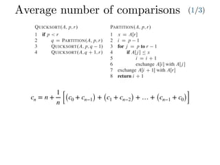 Average number of comparisons (1/3)
cn = n +
1
n [(c0 + cn−1) + (c1 + cn−2) + … + (cn−1 + c0)]
Combine: Because the subarrays are already sorted, no work is needed to combine
them: the entire array AŒp : : r is now sorted.
The following procedure implements quicksort:
QUICKSORT.A; p; r/
1 if p < r
2 q D PARTITION.A; p; r/
3 QUICKSORT.A; p; q 1/
4 QUICKSORT.A; q C 1; r/
To sort an entire array A, the initial call is QUICKSORT.A; 1; A:length/.
Partitioning the array
The key to the algorithm is the PARTITION procedure, which rearranges the subar-
ray AŒp : : r in place.
PARTITION.A; p; r/
1 x D AŒr
2 i D p 1
3 for j D p to r 1
4 if AŒj  Ä x
5 i D i C 1
6 exchange AŒi with AŒj 
7 exchange AŒi C 1 with AŒr
8 return i C 1
Partitioning the array
The key to the algorithm is the PARTITION procedure, w
ray AŒp : : r in place.
PARTITION.A; p; r/
1 x D AŒr
2 i D p 1
3 for j D p to r 1
4 if AŒj  Ä x
5 i D i C 1
6 exchange AŒi with AŒj 
7 exchange AŒi C 1 with AŒr
8 return i C 1
Figure 7.1 shows how PARTITION works on an 8-e
always selects an element x D AŒr as a pivot element ar
subarray AŒp : : r. As the procedure runs, it partitions t
empty) regions. At the start of each iteration of the for lo
satisfy certain properties, shown in Figure 7.2. We stat
invariant:
At the beginning of each iteration of the loop of l
index k,
1. If p Ä k Ä i, then AŒk Ä x.
2. If i C 1 Ä k Ä j 1, then AŒk > x.
3. If k D r, then AŒk D x.
 