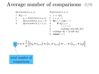 Average number of comparisons (1/3)
cn = n +
1
n [(c0 + cn−1) + (c1 + cn−2) + … + (cn−1 + c0)]
Combine: Because the subarrays are already sorted, no work is needed to combine
them: the entire array AŒp : : r is now sorted.
The following procedure implements quicksort:
QUICKSORT.A; p; r/
1 if p < r
2 q D PARTITION.A; p; r/
3 QUICKSORT.A; p; q 1/
4 QUICKSORT.A; q C 1; r/
To sort an entire array A, the initial call is QUICKSORT.A; 1; A:length/.
Partitioning the array
The key to the algorithm is the PARTITION procedure, which rearranges the subar-
ray AŒp : : r in place.
PARTITION.A; p; r/
1 x D AŒr
2 i D p 1
3 for j D p to r 1
4 if AŒj  Ä x
5 i D i C 1
6 exchange AŒi with AŒj 
7 exchange AŒi C 1 with AŒr
8 return i C 1
Partitioning the array
The key to the algorithm is the PARTITION procedure, w
ray AŒp : : r in place.
PARTITION.A; p; r/
1 x D AŒr
2 i D p 1
3 for j D p to r 1
4 if AŒj  Ä x
5 i D i C 1
6 exchange AŒi with AŒj 
7 exchange AŒi C 1 with AŒr
8 return i C 1
Figure 7.1 shows how PARTITION works on an 8-e
always selects an element x D AŒr as a pivot element ar
subarray AŒp : : r. As the procedure runs, it partitions t
empty) regions. At the start of each iteration of the for lo
satisfy certain properties, shown in Figure 7.2. We stat
invariant:
At the beginning of each iteration of the loop of l
index k,
1. If p Ä k Ä i, then AŒk Ä x.
2. If i C 1 Ä k Ä j 1, then AŒk > x.
3. If k D r, then AŒk D x.
total number of
comparisons
 