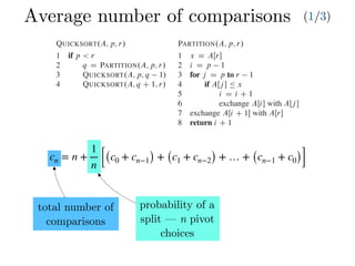 Average number of comparisons (1/3)
cn = n +
1
n [(c0 + cn−1) + (c1 + cn−2) + … + (cn−1 + c0)]
Combine: Because the subarrays are already sorted, no work is needed to combine
them: the entire array AŒp : : r is now sorted.
The following procedure implements quicksort:
QUICKSORT.A; p; r/
1 if p < r
2 q D PARTITION.A; p; r/
3 QUICKSORT.A; p; q 1/
4 QUICKSORT.A; q C 1; r/
To sort an entire array A, the initial call is QUICKSORT.A; 1; A:length/.
Partitioning the array
The key to the algorithm is the PARTITION procedure, which rearranges the subar-
ray AŒp : : r in place.
PARTITION.A; p; r/
1 x D AŒr
2 i D p 1
3 for j D p to r 1
4 if AŒj  Ä x
5 i D i C 1
6 exchange AŒi with AŒj 
7 exchange AŒi C 1 with AŒr
8 return i C 1
Partitioning the array
The key to the algorithm is the PARTITION procedure, w
ray AŒp : : r in place.
PARTITION.A; p; r/
1 x D AŒr
2 i D p 1
3 for j D p to r 1
4 if AŒj  Ä x
5 i D i C 1
6 exchange AŒi with AŒj 
7 exchange AŒi C 1 with AŒr
8 return i C 1
Figure 7.1 shows how PARTITION works on an 8-e
always selects an element x D AŒr as a pivot element ar
subarray AŒp : : r. As the procedure runs, it partitions t
empty) regions. At the start of each iteration of the for lo
satisfy certain properties, shown in Figure 7.2. We stat
invariant:
At the beginning of each iteration of the loop of l
index k,
1. If p Ä k Ä i, then AŒk Ä x.
2. If i C 1 Ä k Ä j 1, then AŒk > x.
3. If k D r, then AŒk D x.
total number of
comparisons
probability of a
split — n pivot
choices
 