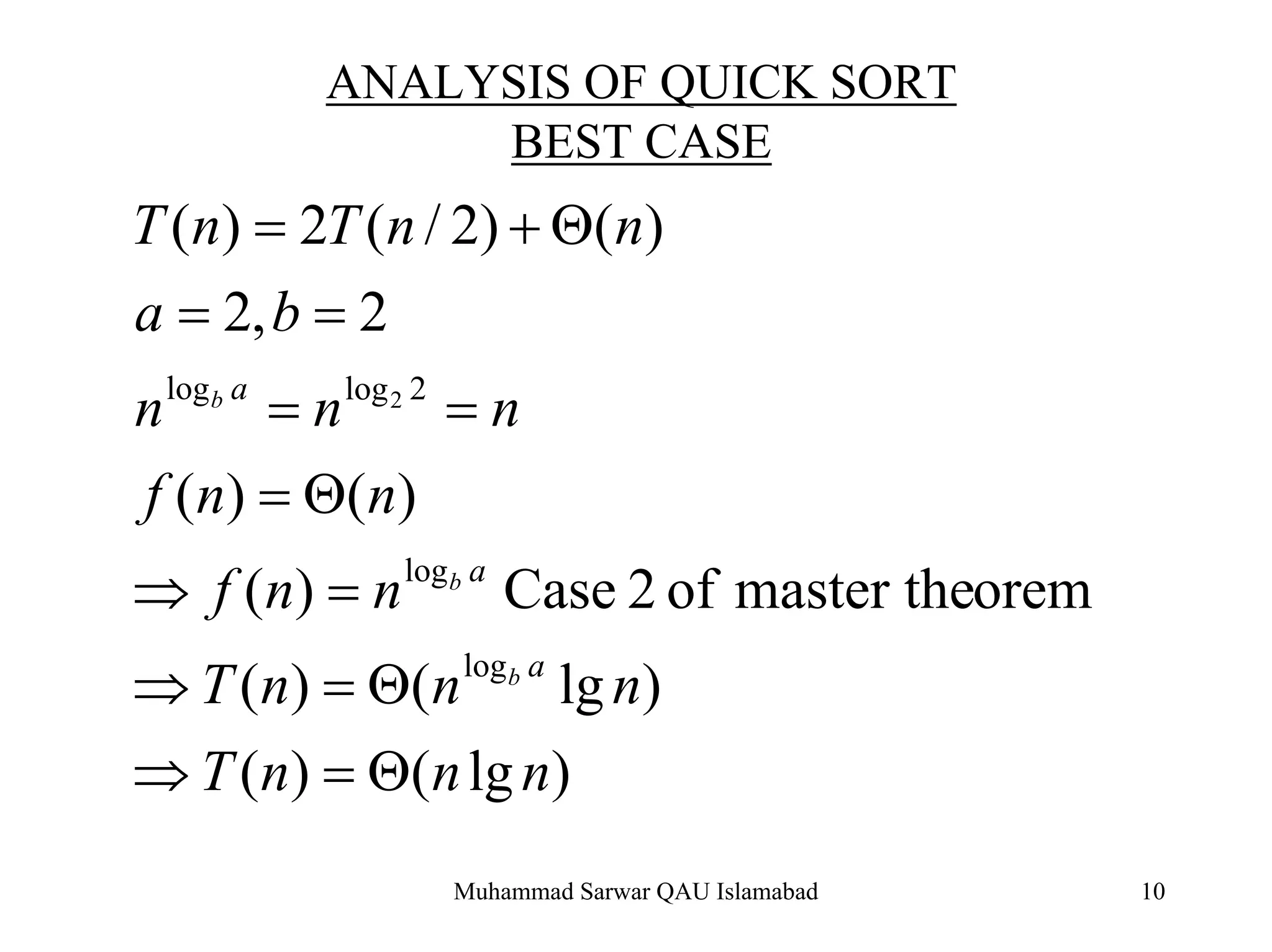 Muhammad Sarwar QAU Islamabad 10
ANALYSIS OF QUICK SORT
BEST CASE
)lg()(
)lg()(
oremmaster theof2Case)(
)()(
2,2
)()2/(2)(
log
log
2loglog 2
nnnT
nnnT
nnf
nnf
nnn
ba
nnTnT
a
a
a
b
b
b
Θ=⇒
Θ=⇒
=⇒
Θ=
==
==
Θ+=
 