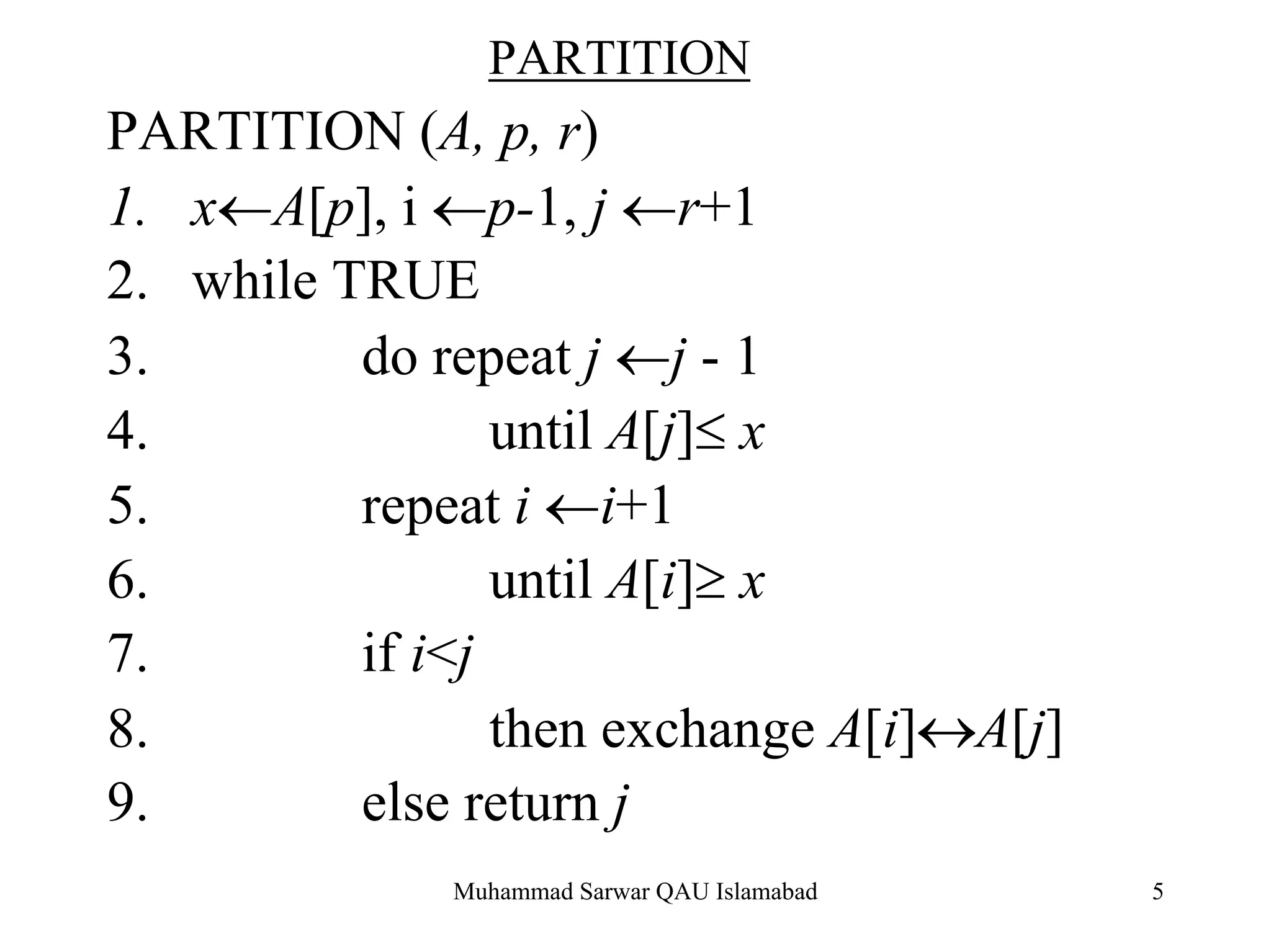 Muhammad Sarwar QAU Islamabad 5
PARTITION
PARTITION (A, p, r)
1. x←A[p], i ←p-1, j ←r+1
2. while TRUE
3. do repeat j ←j - 1
4. until A[j]≤ x
5. repeat i ←i+1
6. until A[i]≥ x
7. if i<j
8. then exchange A[i]↔A[j]
9. else return j
 