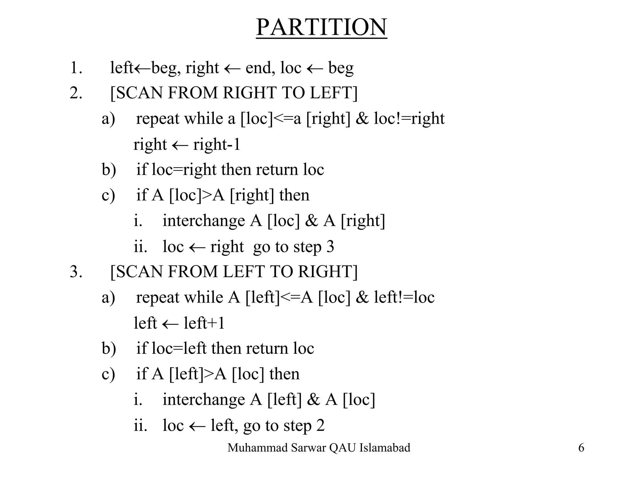 Muhammad Sarwar QAU Islamabad 6
PARTITION
1. left←beg, right ← end, loc ← beg
2. [SCAN FROM RIGHT TO LEFT]
a) repeat while a [loc]<=a [right] & loc!=right
right ← right-1
b) if loc=right then return loc
c) if A [loc]>A [right] then
i. interchange A [loc] & A [right]
ii. loc ← right go to step 3
3. [SCAN FROM LEFT TO RIGHT]
a) repeat while A [left]<=A [loc] & left!=loc
left ← left+1
b) if loc=left then return loc
c) if A [left]>A [loc] then
i. interchange A [left] & A [loc]
ii. loc ← left, go to step 2
 