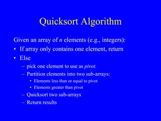 Quicksort Algorithm
Given an array of n elements (e.g., integers):
• If array only contains one element, return
• Else
– pick one element to use as pivot.
– Partition elements into two sub-arrays:
• Elements less than or equal to pivot
• Elements greater than pivot
– Quicksort two sub-arrays
– Return results
 