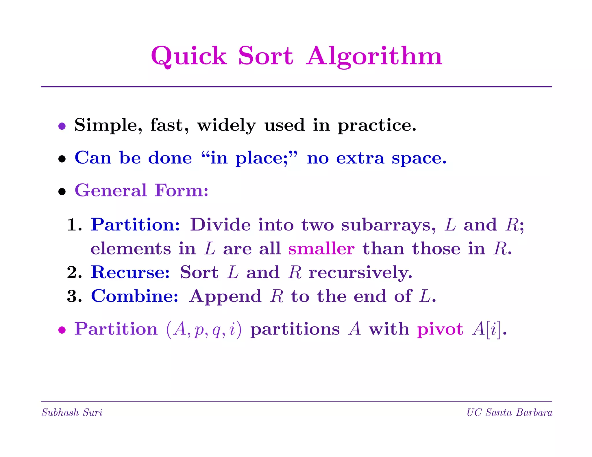 Quick Sort Algorithm
• Simple, fast, widely used in practice.
• Can be done “in place;” no extra space.
• General Form:
1. Partition: Divide into two subarrays, L and R;
elements in L are all smaller than those in R.
2. Recurse: Sort L and R recursively.
3. Combine: Append R to the end of L.
• Partition (A, p, q, i) partitions A with pivot A[i].

Subhash Suri

UC Santa Barbara

 