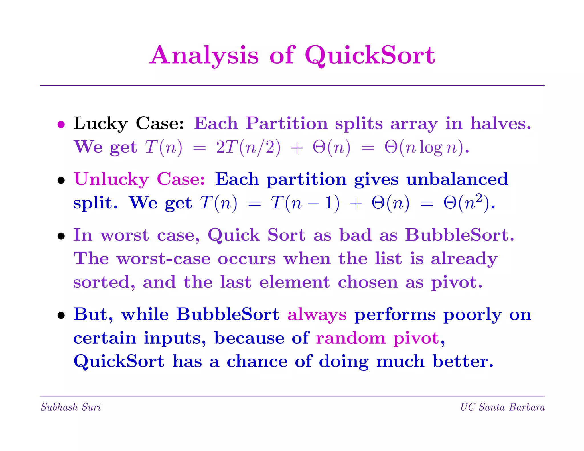 Analysis of QuickSort
• Lucky Case: Each Partition splits array in halves.
We get T (n) = 2T (n/2) + Θ(n) = Θ(n log n).
• Unlucky Case: Each partition gives unbalanced
split. We get T (n) = T (n − 1) + Θ(n) = Θ(n2).
• In worst case, Quick Sort as bad as BubbleSort.
The worst-case occurs when the list is already
sorted, and the last element chosen as pivot.
• But, while BubbleSort always performs poorly on
certain inputs, because of random pivot,
QuickSort has a chance of doing much better.
Subhash Suri

UC Santa Barbara

 