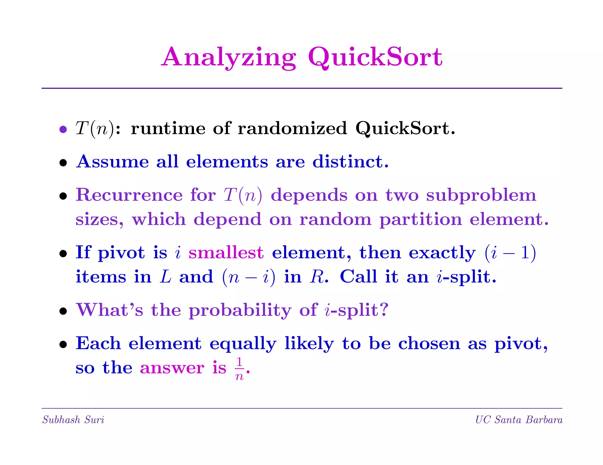 Analyzing QuickSort
• T (n): runtime of randomized QuickSort.
• Assume all elements are distinct.
• Recurrence for T (n) depends on two subproblem
sizes, which depend on random partition element.
• If pivot is i smallest element, then exactly (i − 1)
items in L and (n − i) in R. Call it an i-split.
• What’s the probability of i-split?
• Each element equally likely to be chosen as pivot,
1
so the answer is n .
Subhash Suri

UC Santa Barbara

 