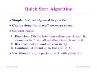Quick Sort Algorithm
• Simple, fast, widely used in practice.
• Can be done “in place;” no extra space.
• General Form:
1. Partition: Divide into two subarrays, L and R;
elements in L are all smaller than those in R.
2. Recurse: Sort L and R recursively.
3. Combine: Append R to the end of L.
• Partition (A, p, q, i) partitions A with pivot A[i].

Subhash Suri

UC Santa Barbara

 