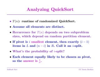 Analyzing QuickSort
• T (n): runtime of randomized QuickSort.
• Assume all elements are distinct.
• Recurrence for T (n) depends on two subproblem
sizes, which depend on random partition element.
• If pivot is i smallest element, then exactly (i − 1)
items in L and (n − i) in R. Call it an i-split.
• What’s the probability of i-split?
• Each element equally likely to be chosen as pivot,
1
so the answer is n .
Subhash Suri

UC Santa Barbara

 