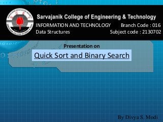 INFORMATION AND TECHNOLOGY Branch Code : 016 
Data Structures Subject code : 2130702 
Presentation on 
Quick Sort and Binary Search 
By Divya S. Modi 
 