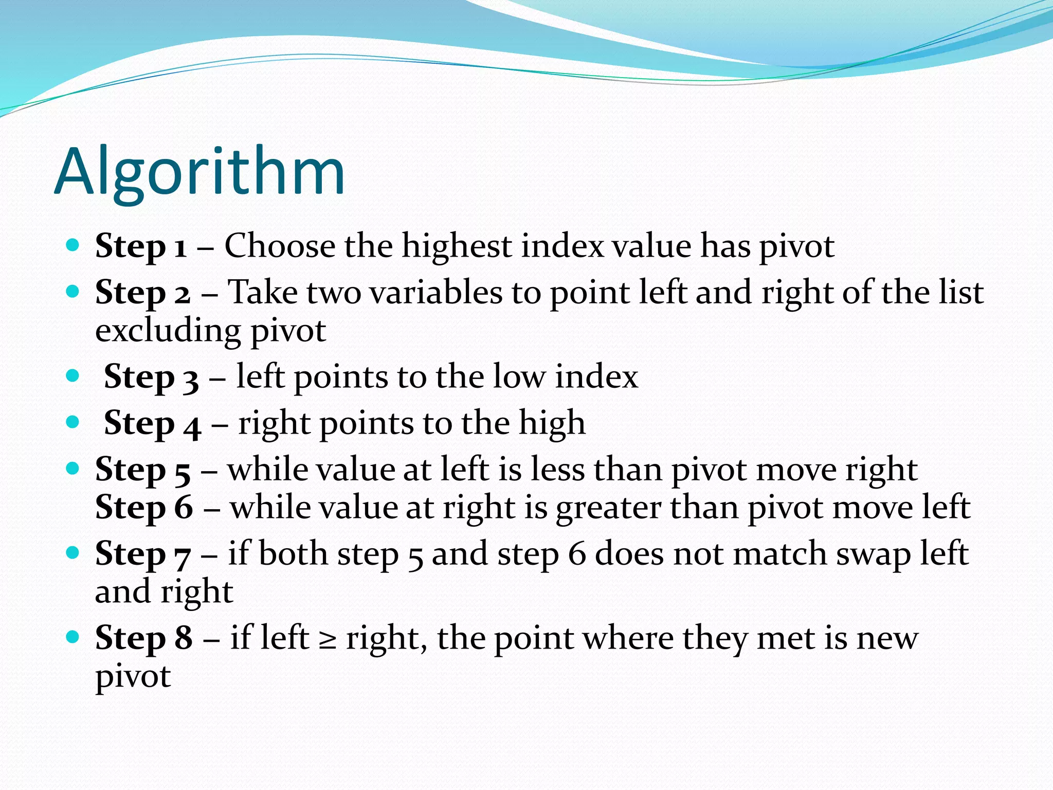 Algorithm
 Step 1 − Choose the highest index value has pivot
 Step 2 − Take two variables to point left and right of the list
excluding pivot
 Step 3 − left points to the low index
 Step 4 − right points to the high
 Step 5 − while value at left is less than pivot move right
Step 6 − while value at right is greater than pivot move left
 Step 7 − if both step 5 and step 6 does not match swap left
and right
 Step 8 − if left ≥ right, the point where they met is new
pivot
 