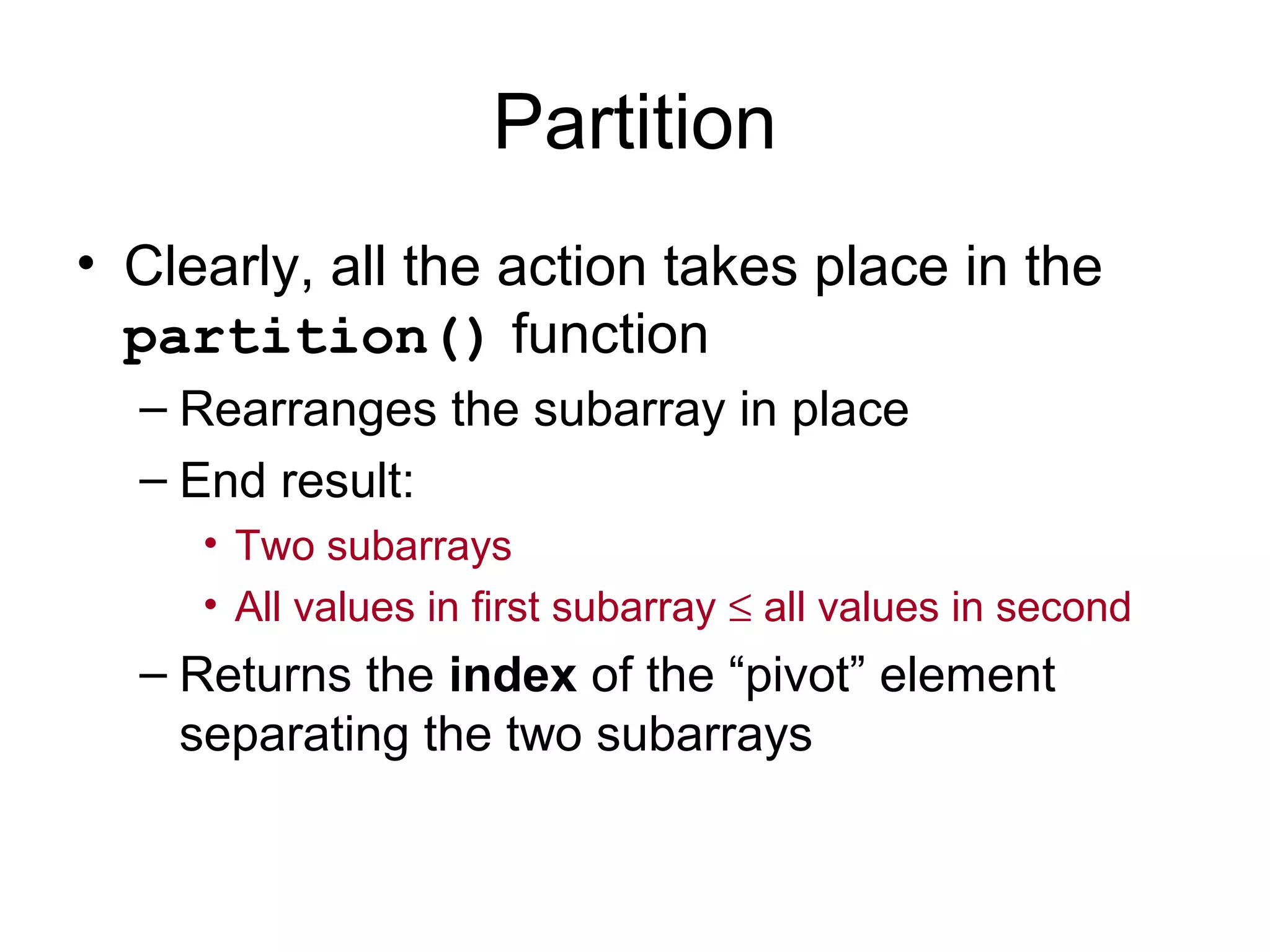 Partition • Clearly, all the action takes place in the partition() function – Rearranges the subarray in place – End result: • Two subarrays • All values in first subarray ≤ all values in second – Returns the index of the “pivot” element separating the two subarrays 