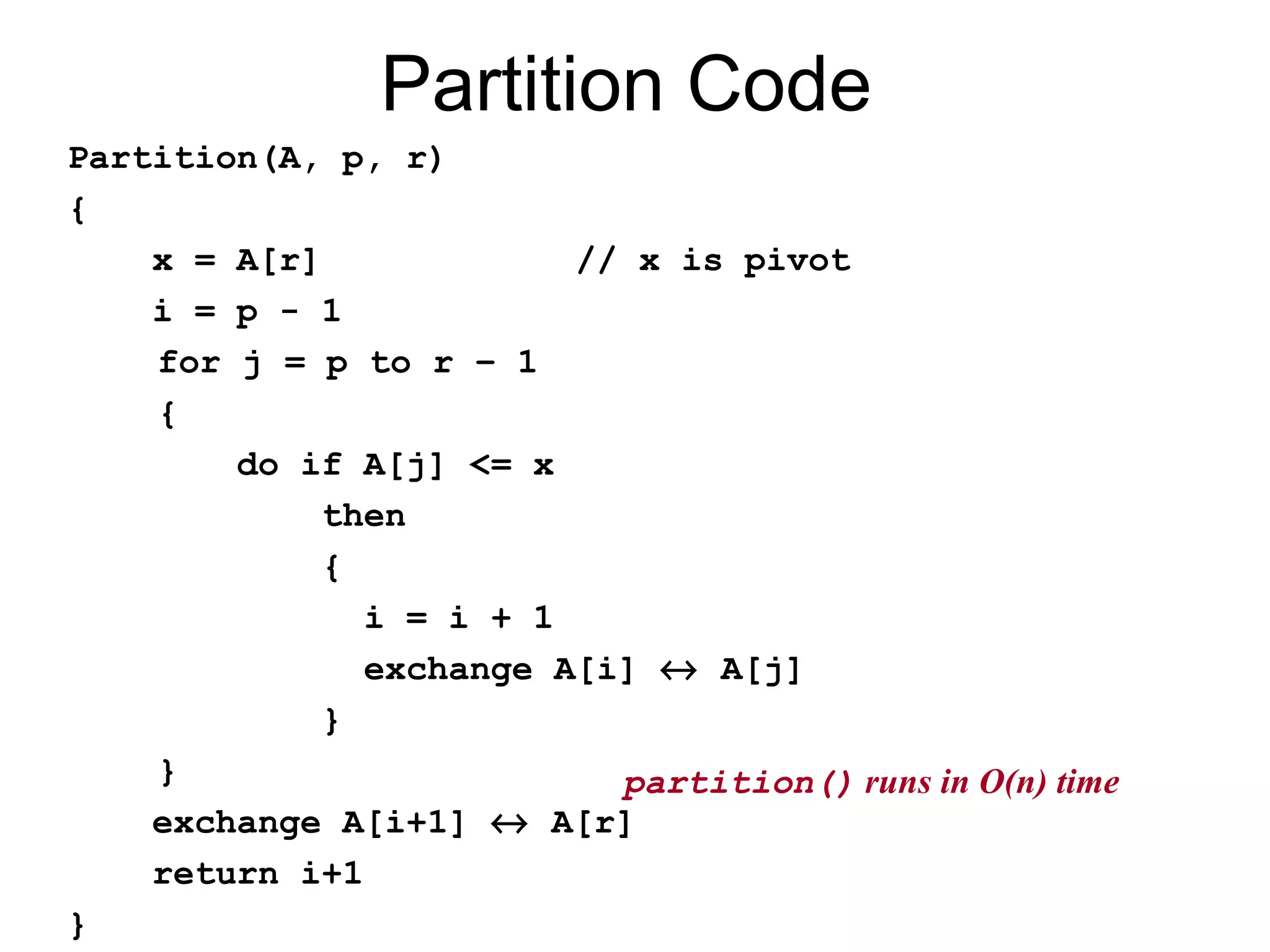 Partition Code Partition(A, p, r) { x = A[r] // x is pivot i = p - 1 for j = p to r – 1 { do if A[j] <= x then { i = i + 1 exchange A[i] ↔ A[j] } } exchange A[i+1] ↔ A[r] return i+1 } partition() runs in O(n) time 