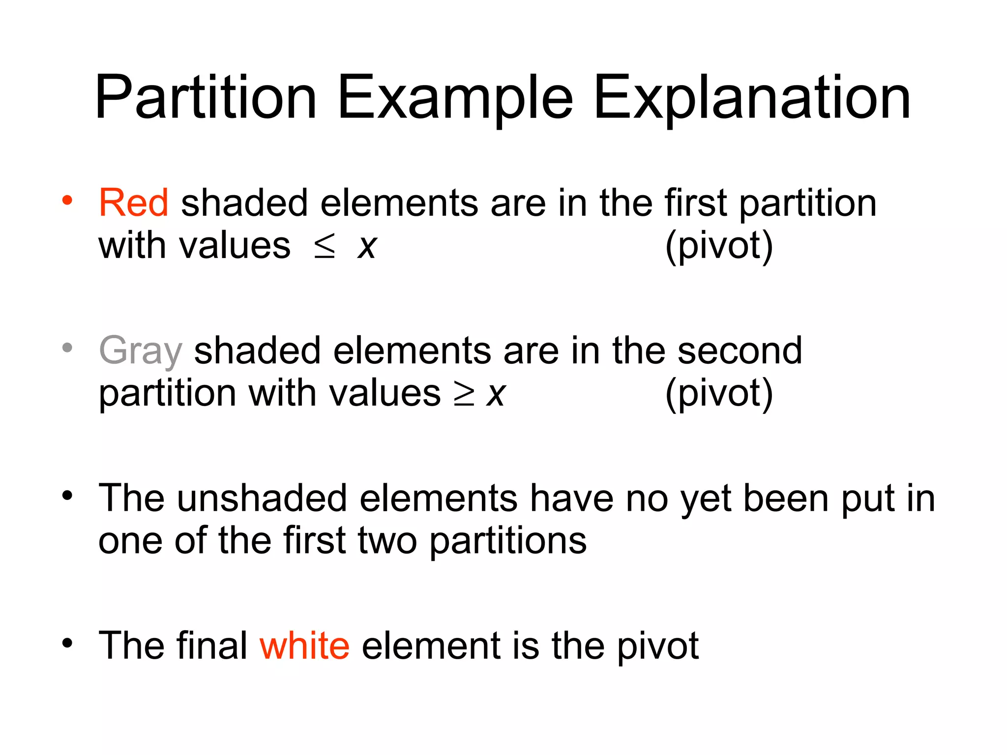 Partition Example Explanation • Red shaded elements are in the first partition with values ≤ x (pivot) • Gray shaded elements are in the second partition with values ≥ x (pivot) • The unshaded elements have no yet been put in one of the first two partitions • The final white element is the pivot 