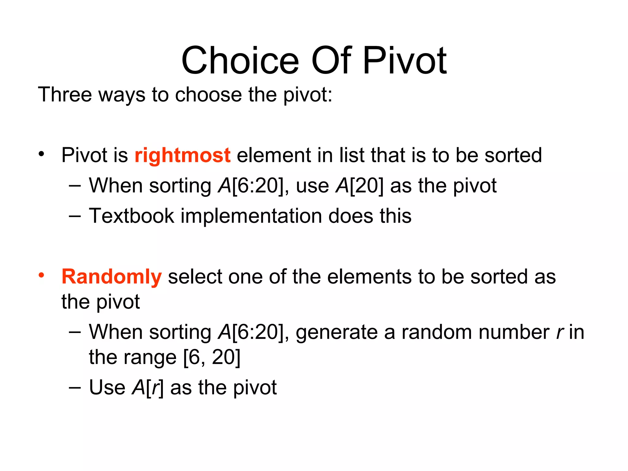 Choice Of Pivot Three ways to choose the pivot: • Pivot is rightmost element in list that is to be sorted – When sorting A[6:20], use A[20] as the pivot – Textbook implementation does this • Randomly select one of the elements to be sorted as the pivot – When sorting A[6:20], generate a random number r in the range [6, 20] – Use A[r] as the pivot 