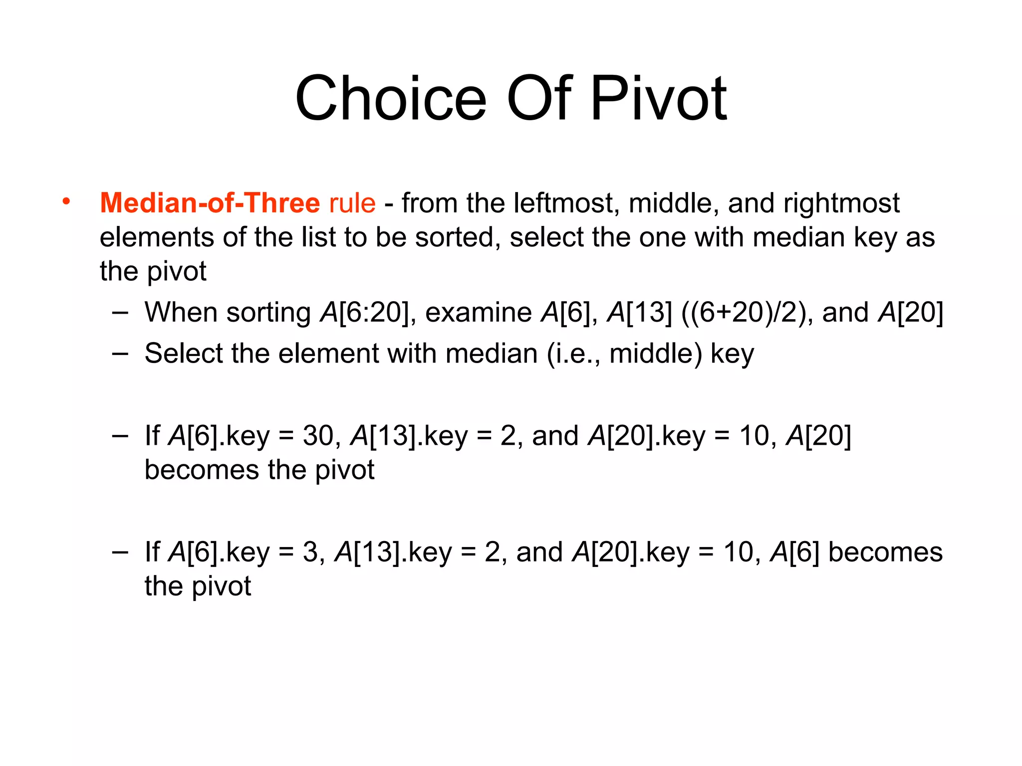 Choice Of Pivot • Median-of-Three rule - from the leftmost, middle, and rightmost elements of the list to be sorted, select the one with median key as the pivot – When sorting A[6:20], examine A[6], A[13] ((6+20)/2), and A[20] – Select the element with median (i.e., middle) key – If A[6].key = 30, A[13].key = 2, and A[20].key = 10, A[20] becomes the pivot – If A[6].key = 3, A[13].key = 2, and A[20].key = 10, A[6] becomes the pivot 