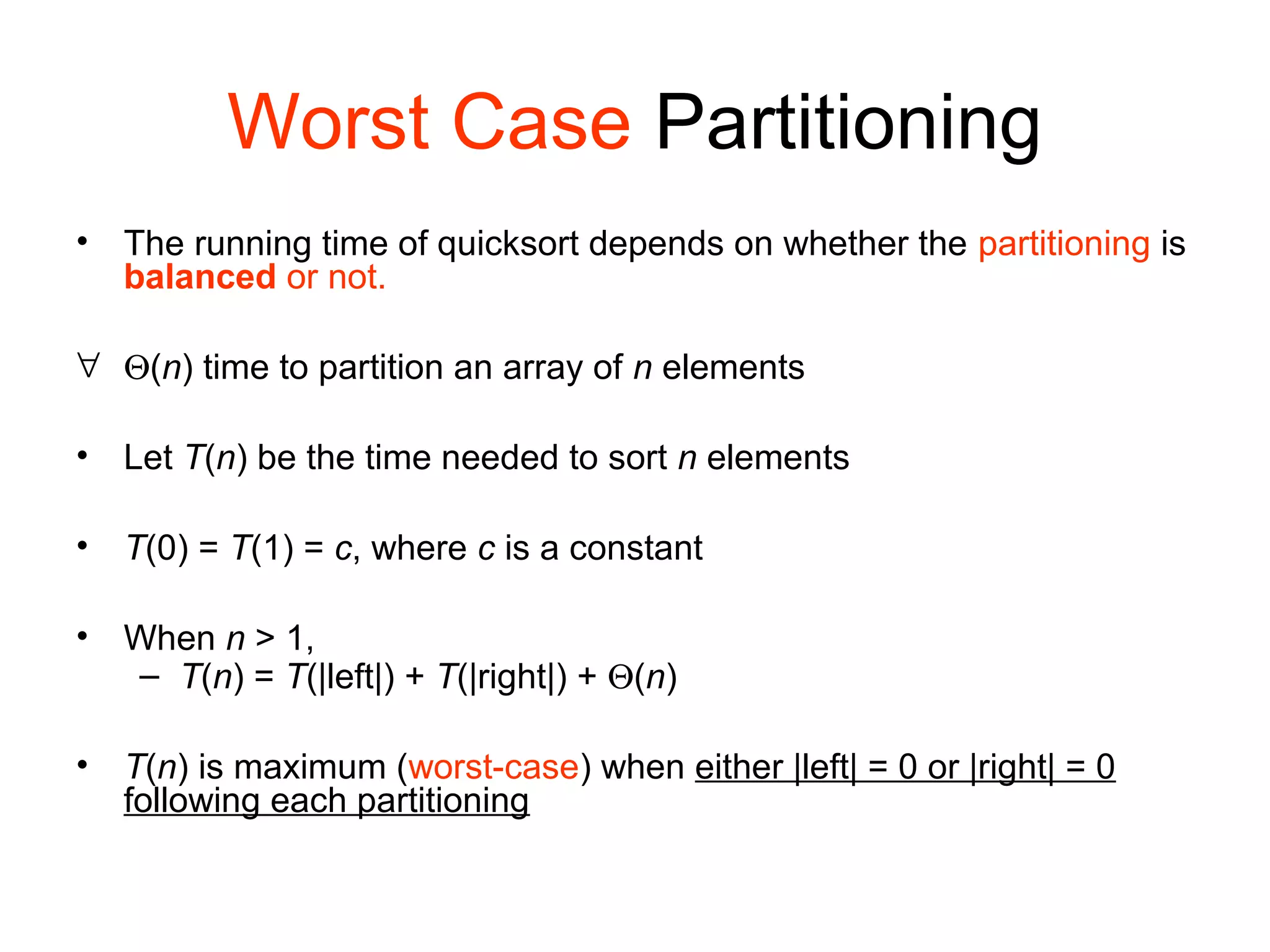 Worst Case Partitioning • The running time of quicksort depends on whether the partitioning is balanced or not. ∀ Θ(n) time to partition an array of n elements • Let T(n) be the time needed to sort n elements • T(0) = T(1) = c, where c is a constant • When n > 1, – T(n) = T(|left|) + T(|right|) + Θ(n) • T(n) is maximum (worst-case) when either |left| = 0 or |right| = 0 following each partitioning 