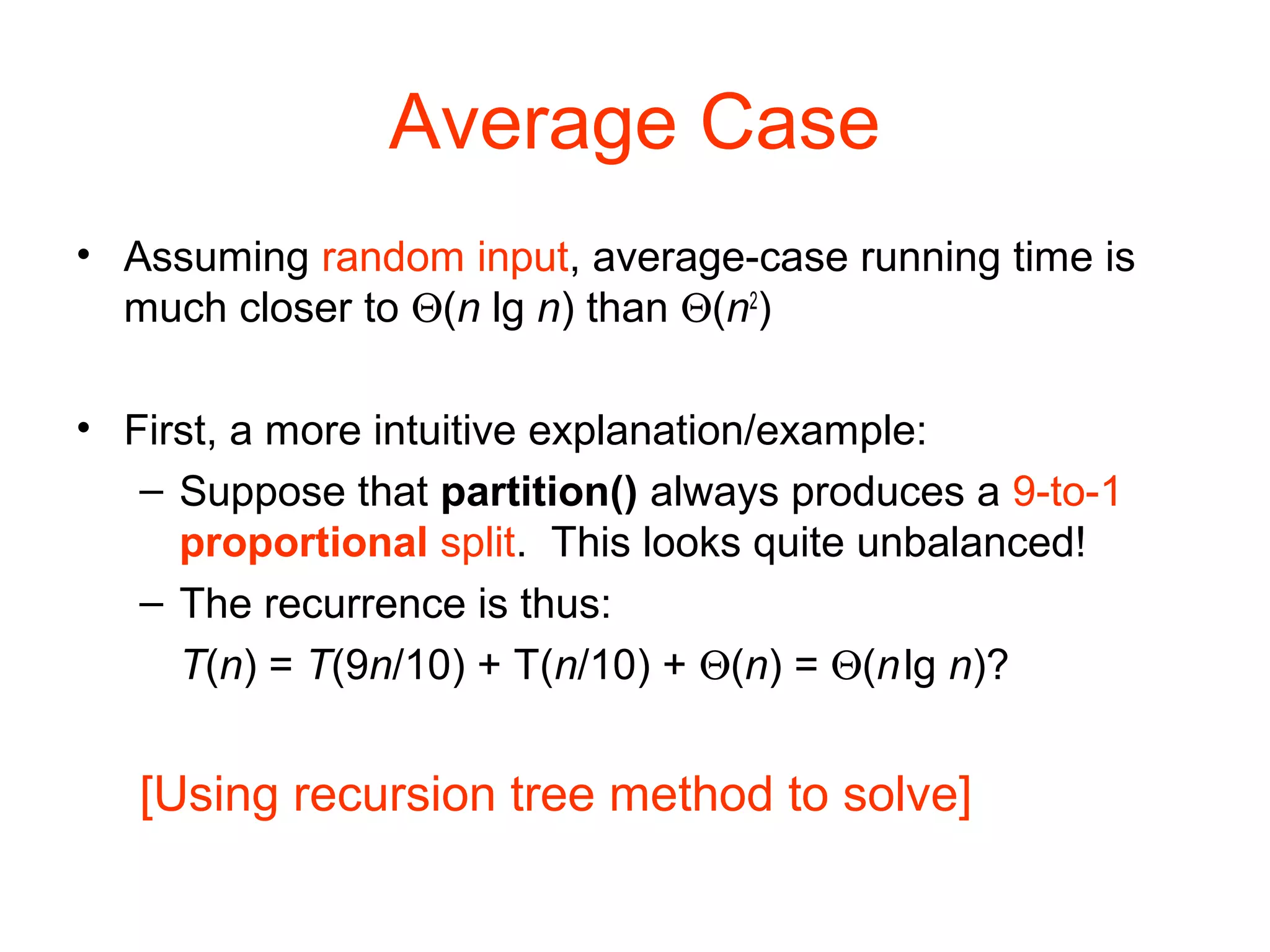 Average Case • Assuming random input, average-case running time is much closer to Θ(n lg n) than Θ(n2 ) • First, a more intuitive explanation/example: – Suppose that partition() always produces a 9-to-1 proportional split. This looks quite unbalanced! – The recurrence is thus: T(n) = T(9n/10) + T(n/10) + Θ(n) = Θ(nlg n)? [Using recursion tree method to solve] 
