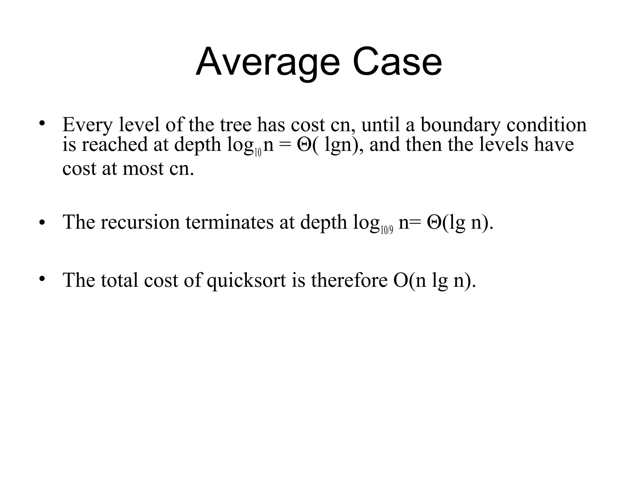Average Case • Every level of the tree has cost cn, until a boundary condition is reached at depth log10 n = Θ( lgn), and then the levels have cost at most cn. • The recursion terminates at depth log10/9 n= Θ(lg n). • The total cost of quicksort is therefore O(n lg n). 