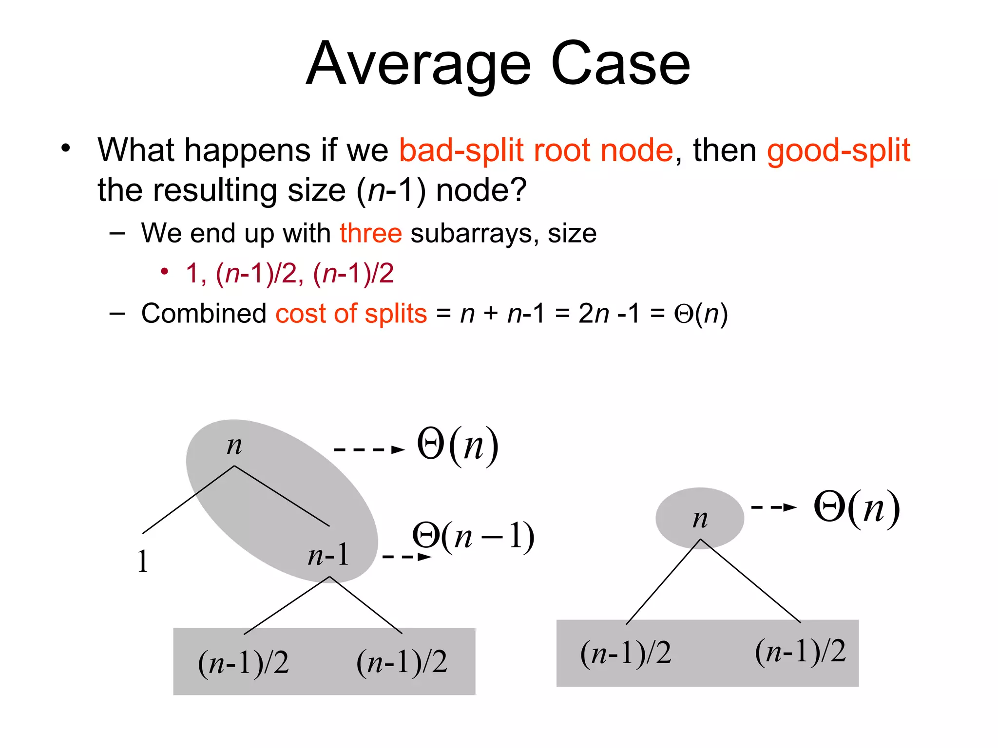 Average Case • What happens if we bad-split root node, then good-split the resulting size (n-1) node? – We end up with three subarrays, size • 1, (n-1)/2, (n-1)/2 – Combined cost of splits = n + n-1 = 2n -1 = Θ(n) n 1 n-1 (n-1)/2 (n-1)/2 ( )nΘ (n-1)/2 (n-1)/2 n ( )nΘ )1( −Θ n 