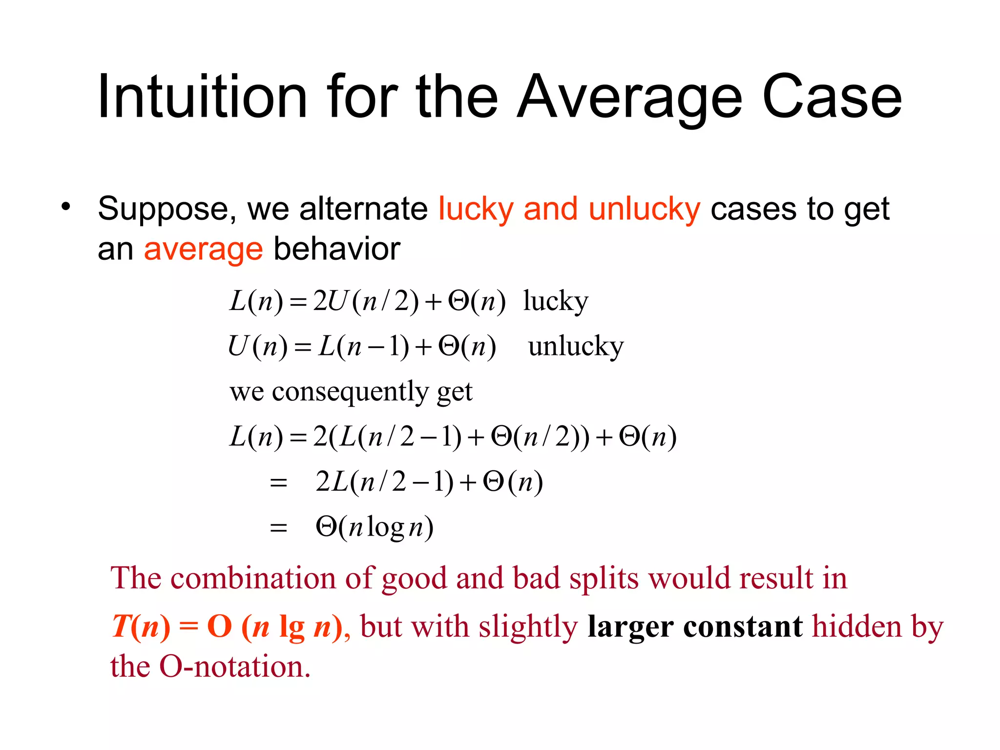 Intuition for the Average Case • Suppose, we alternate lucky and unlucky cases to get an average behavior ( ) 2 ( / 2) ( ) lucky ( ) ( 1) ( ) unlucky we consequently get ( ) 2( ( / 2 1) ( / 2)) ( ) 2 ( /2 1) ( ) ( log ) L n U n n U n L n n L n L n n n L n n n n = + Θ = − + Θ = − + Θ + Θ = − + Θ = Θ The combination of good and bad splits would result in T(n) = O (n lg n), but with slightly larger constant hidden by the O-notation. 